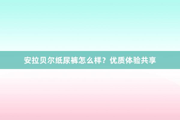 安拉贝尔纸尿裤怎么样？优质体验共享
