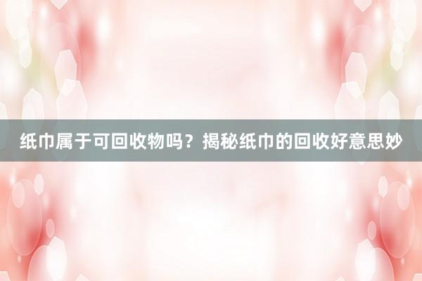 纸巾属于可回收物吗？揭秘纸巾的回收好意思妙