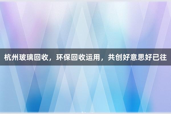 杭州玻璃回收，环保回收运用，共创好意思好已往